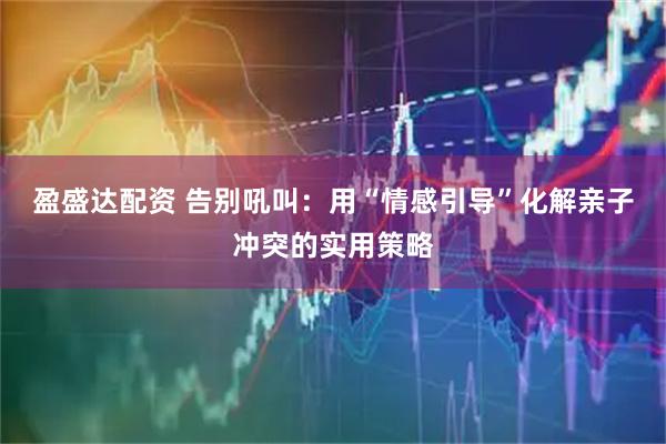 盈盛达配资 告别吼叫：用“情感引导”化解亲子冲突的实用策略