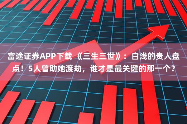 富途证券APP下载 《三生三世》：白浅的贵人盘点！5人曾助她渡劫，谁才是最关键的那一个？