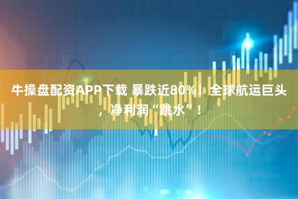 牛操盘配资APP下载 暴跌近80%！全球航运巨头，净利润“跳水”！