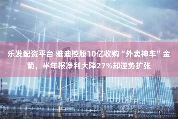 乐发配资平台 雅迪控股10亿收购“外卖神车”金箭，半年报净利大降27%却逆势扩张